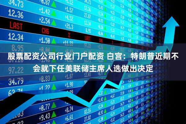 股票配资公司行业门户配资 白宫:特朗普近期不会就下任美联储主席人选做出决定