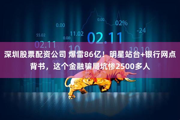 深圳股票配资公司 爆雷86亿！明星站台+银行网点背书，这个金融骗局坑惨2500多人