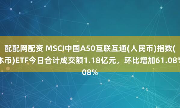 配配网配资 MSCI中国A50互联互通(人民币)指数(本币)ETF今日合计成交额1.18亿元，环比增加61.08%