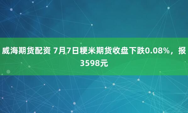 威海期货配资 7月7日粳米期货收盘下跌0.08%，报3598元