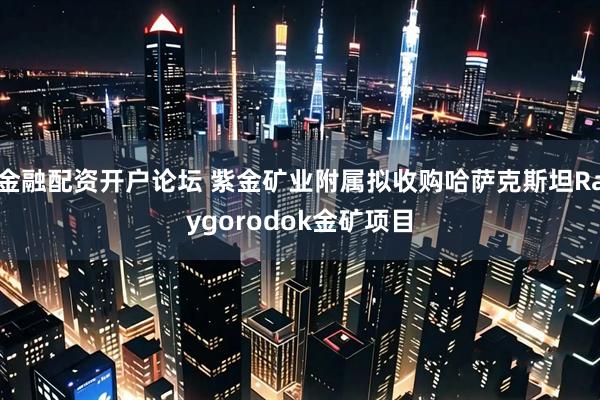金融配资开户论坛 紫金矿业附属拟收购哈萨克斯坦Raygorodok金矿项目