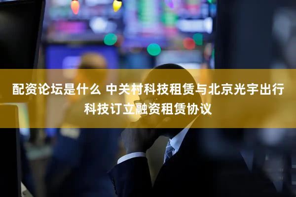 配资论坛是什么 中关村科技租赁与北京光宇出行科技订立融资租赁协议