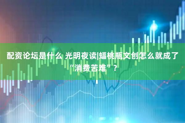 配资论坛是什么 光明夜读|蝠桃瓶文创怎么就成了“消费苦难”？