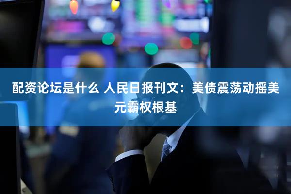 配资论坛是什么 人民日报刊文：美债震荡动摇美元霸权根基