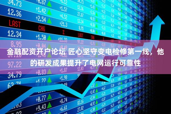 金融配资开户论坛 匠心坚守变电检修第一线，他的研发成果提升了电网运行可靠性