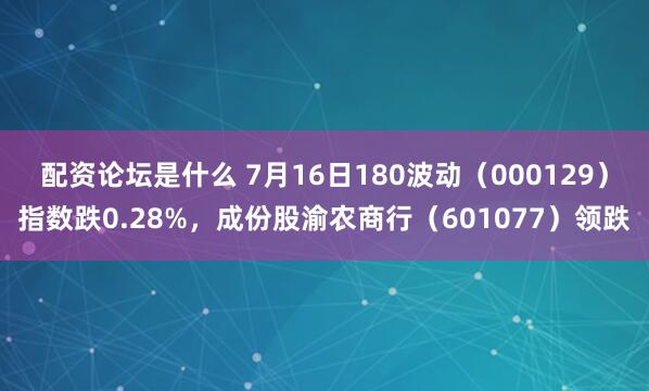 配资论坛是什么 7月16日180波动（000129）指数跌0.28%，成份股渝农商行（601077）领跌