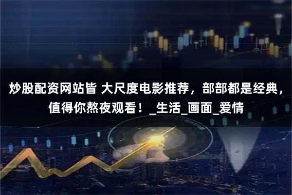 炒股配资网站皆 大尺度电影推荐，部部都是经典，值得你熬夜观看！_生活_画面_爱情