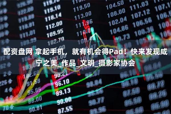 配资盘网 拿起手机，就有机会得Pad！快来发现咸宁之美_作品_文明_摄影家协会