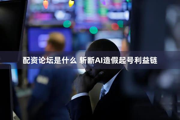 配资论坛是什么 斩断AI造假起号利益链