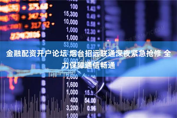 金融配资开户论坛 烟台招远联通深夜紧急抢修 全力保障通信畅通