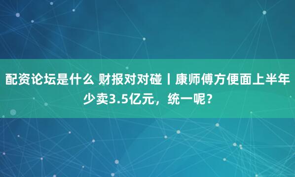 配资论坛是什么 财报对对碰丨康师傅方便面上半年少卖3.5亿元，统一呢？