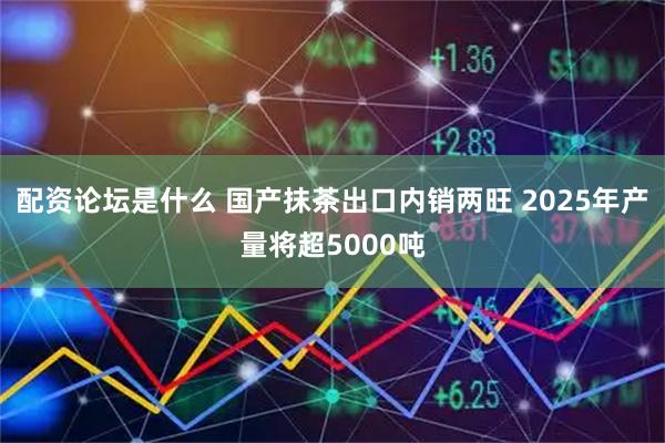 配资论坛是什么 国产抹茶出口内销两旺 2025年产量将超5000吨