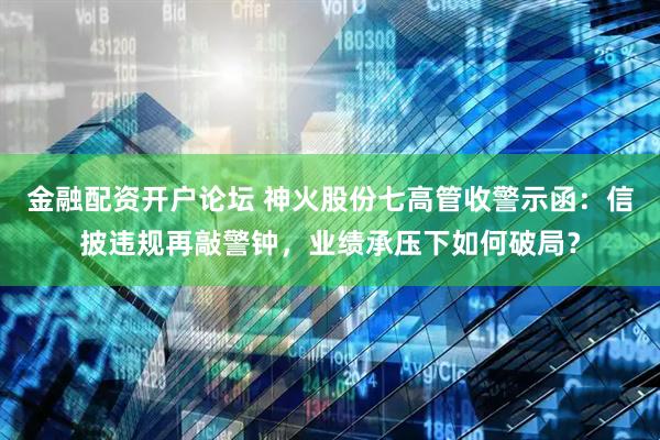 金融配资开户论坛 神火股份七高管收警示函：信披违规再敲警钟，业绩承压下如何破局？