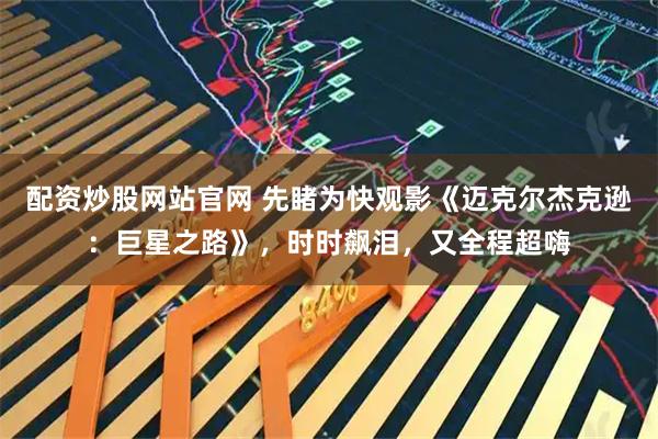 配资炒股网站官网 先睹为快观影《迈克尔杰克逊：巨星之路》，时时飙泪，又全程超嗨