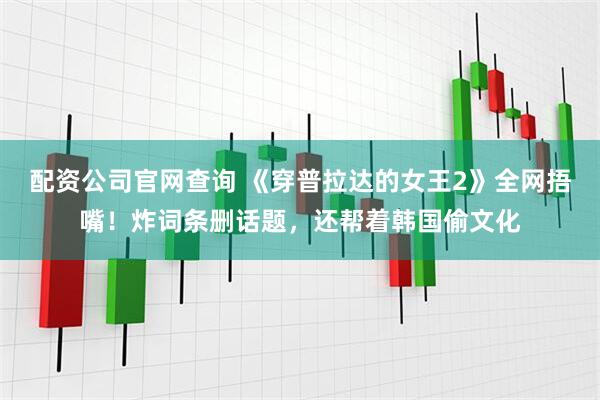 配资公司官网查询 《穿普拉达的女王2》全网捂嘴！炸词条删话题，还帮着韩国偷文化