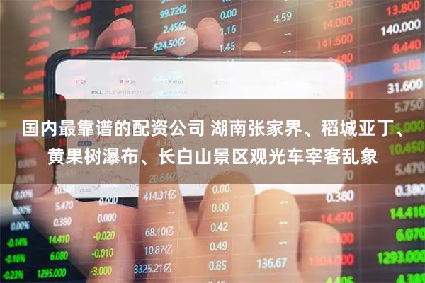 国内最靠谱的配资公司 湖南张家界、稻城亚丁、黄果树瀑布、长白山景区观光车宰客乱象