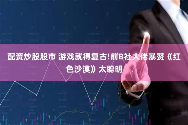 配资炒股股市 游戏就得复古!前B社大佬暴赞《红色沙漠》太聪明