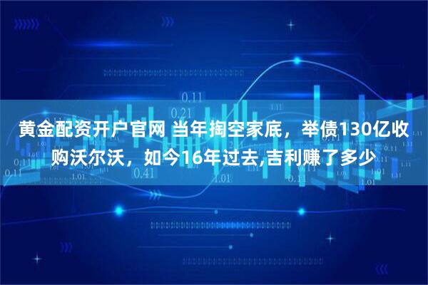 黄金配资开户官网 当年掏空家底，举债130亿收购沃尔沃，如今16年过去,吉利赚了多少