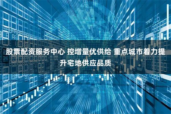 股票配资服务中心 控增量优供给 重点城市着力提升宅地供应品质
