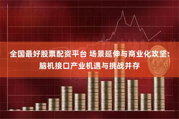 全国最好股票配资平台 场景延伸与商业化攻坚：脑机接口产业机遇与挑战并存