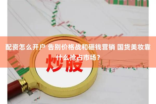 配资怎么开户 告别价格战和砸钱营销 国货美妆靠什么抢占市场？