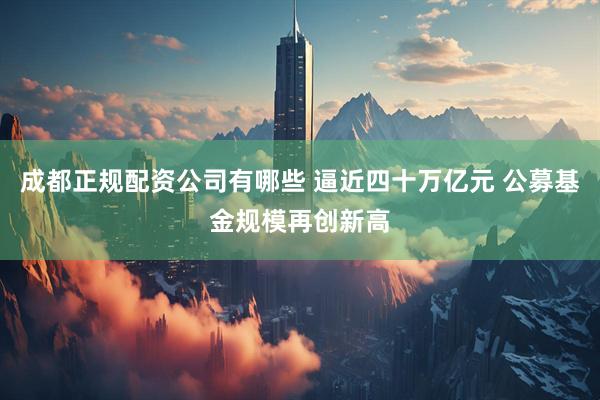 成都正规配资公司有哪些 逼近四十万亿元 公募基金规模再创新高