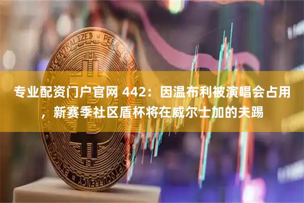 专业配资门户官网 442：因温布利被演唱会占用，新赛季社区盾杯将在威尔士加的夫踢