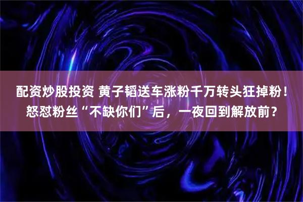 配资炒股投资 黄子韬送车涨粉千万转头狂掉粉！怒怼粉丝“不缺你们”后，一夜回到解放前？