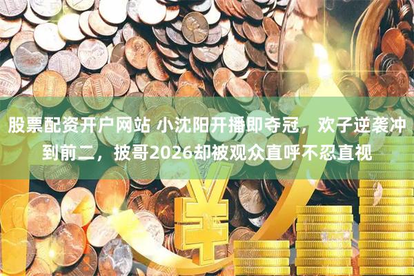股票配资开户网站 小沈阳开播即夺冠，欢子逆袭冲到前二，披哥2026却被观众直呼不忍直视