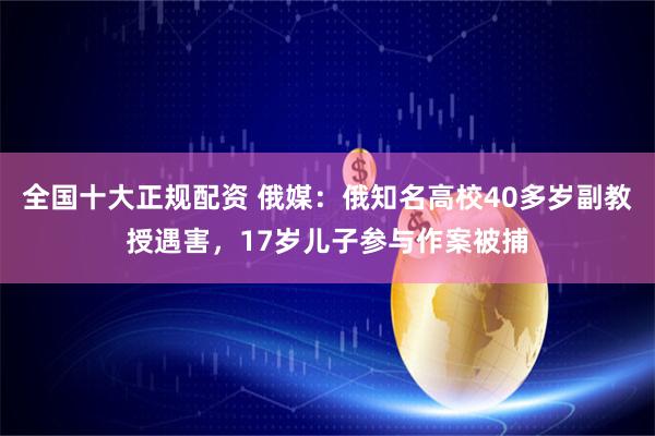 全国十大正规配资 俄媒：俄知名高校40多岁副教授遇害，17岁儿子参与作案被捕